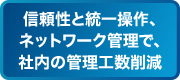 信頼性と統一操作、ネットワーク管理で、社内の管理工数削減