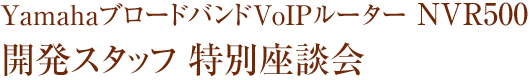 Yamaha ブロードバンドVoIPルータ NVR500 開発スタッフ 特別座談会