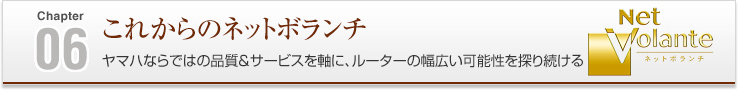 06 これからのネットボランチ ヤマハならではの品質＆サービスを軸に、ルーターの幅広い可能性を探り続ける